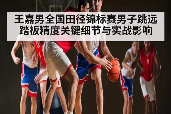 王嘉男全国田径锦标赛男子跳远踏板精度关键细节与实战影响